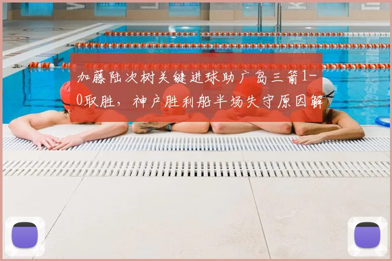 加藤陆次树关键进球助广岛三箭1-0取胜,神户胜利船半场失守原因解析
