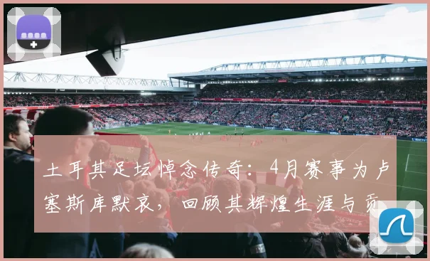 土耳其足坛悼念传奇:4月赛事为卢塞斯库默哀,回顾其辉煌生涯与贡献