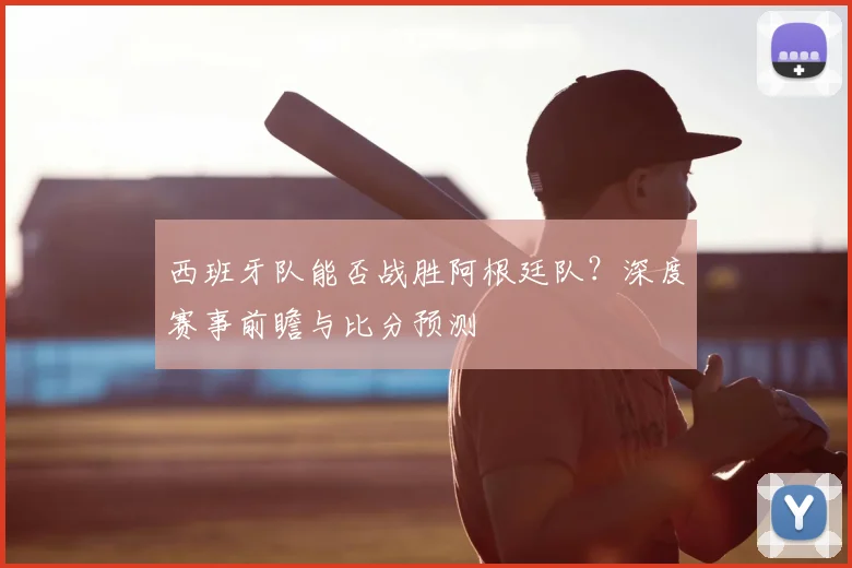 西班牙队能否战胜阿根廷队?深度赛事前瞻与比分预测