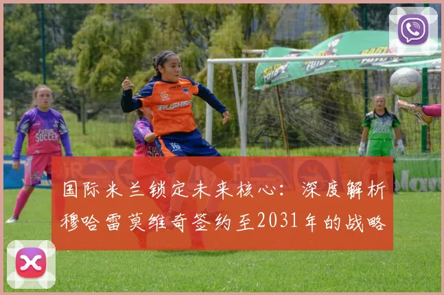 国际米兰锁定未来核心:深度解析穆哈雷莫维奇签约至2031年的战略意义