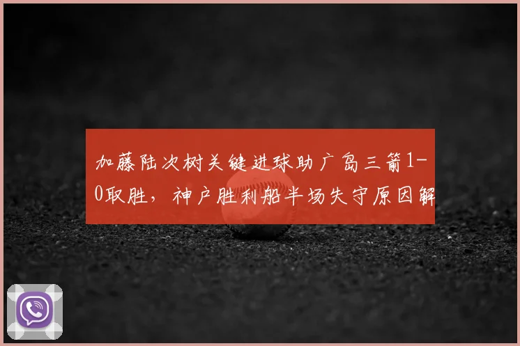 加藤陆次树关键进球助广岛三箭1-0取胜,神户胜利船半场失守原因解析