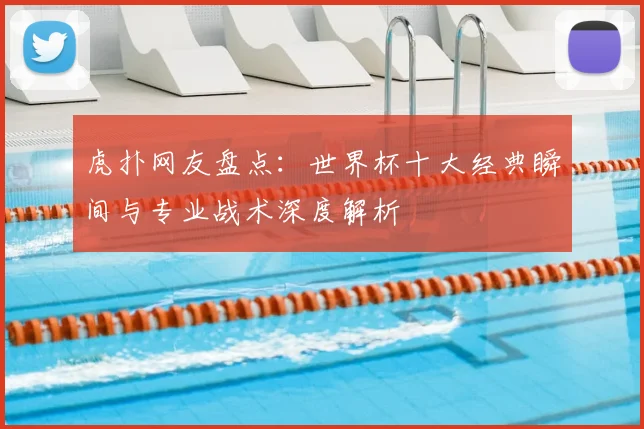 虎扑网友盘点：世界杯十大经典瞬间与专业战术深度解析