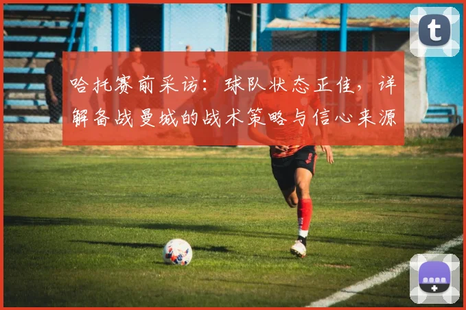 哈托赛前采访:球队状态正佳,详解备战曼城的战术策略与信心来源