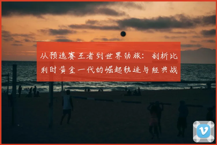 从预选赛王者到世界劲旅：剖析比利时黄金一代的崛起轨迹与经典战役