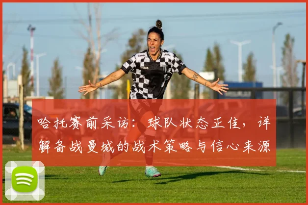 哈托赛前采访：球队状态正佳，详解备战曼城的战术策略与信心来源