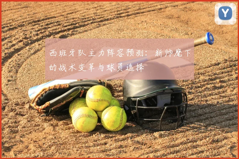 西班牙队主力阵容预测:新帅麾下的战术变革与球员选择