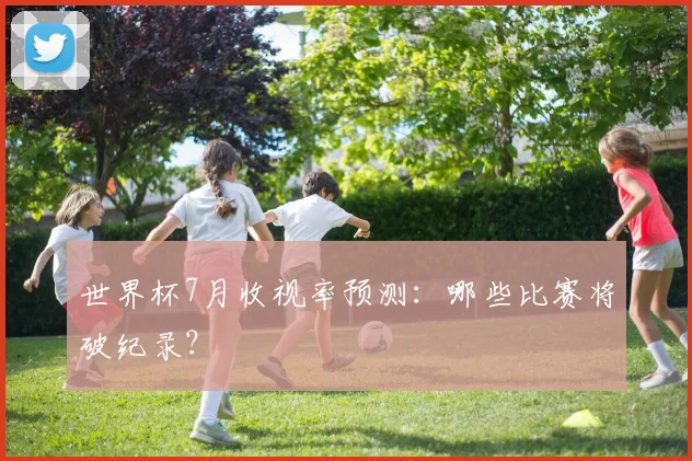 世界杯7月收视率预测：哪些比赛将破纪录？