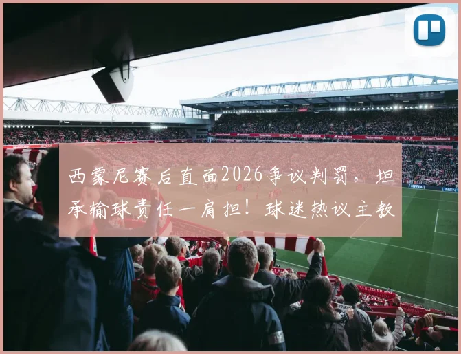西蒙尼赛后直面2026争议判罚，坦承输球责任一肩担！球迷热议主教练担当