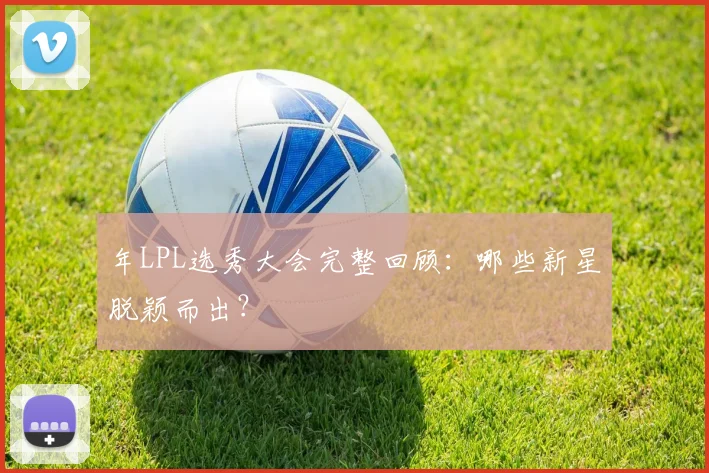 年LPL选秀大会完整回顾:哪些新星脱颖而出?