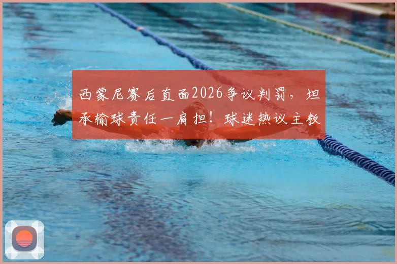 西蒙尼赛后直面2026争议判罚,坦承输球责任一肩担!球迷热议主教练担当