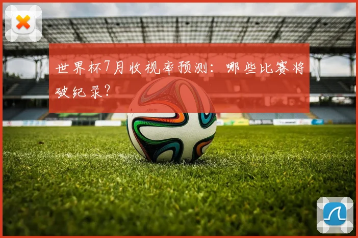 世界杯7月收视率预测:哪些比赛将破纪录?