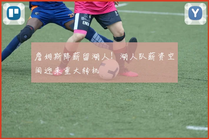 詹姆斯降薪留湖人！湖人队薪资空间迎来重大转机