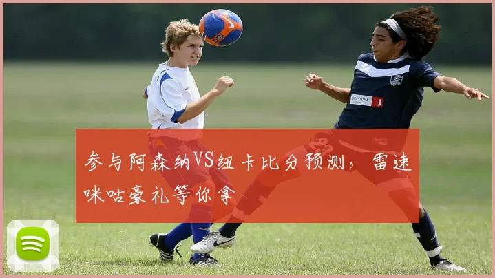 参与阿森纳VS纽卡比分预测，雷速咪咕豪礼等你拿