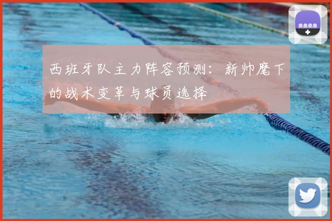 西班牙队主力阵容预测:新帅麾下的战术变革与球员选择