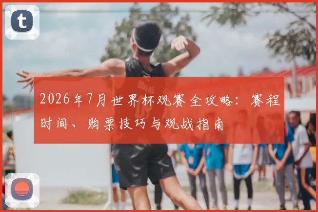 2026年7月世界杯观赛全攻略：赛程时间、购票技巧与观战指南