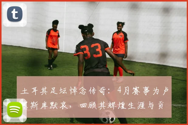 土耳其足坛悼念传奇：4月赛事为卢塞斯库默哀，回顾其辉煌生涯与贡献