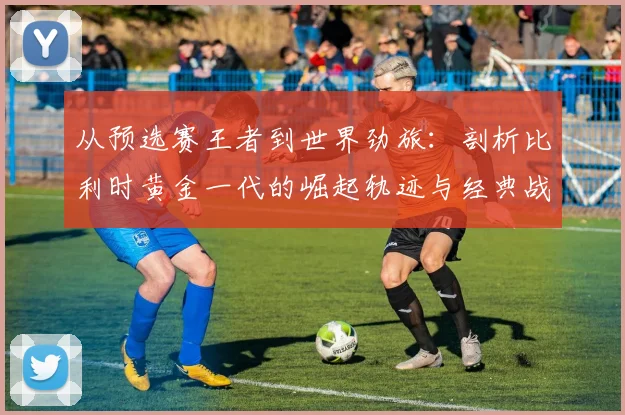 从预选赛王者到世界劲旅:剖析比利时黄金一代的崛起轨迹与经典战役