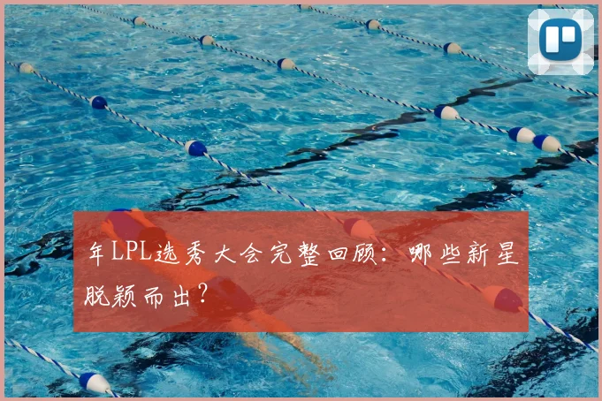 年LPL选秀大会完整回顾:哪些新星脱颖而出?