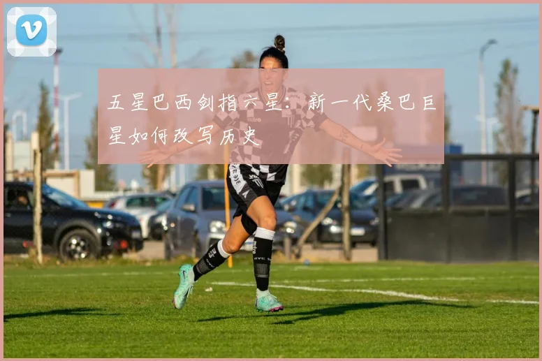五星巴西剑指六星：新一代桑巴巨星如何改写历史
