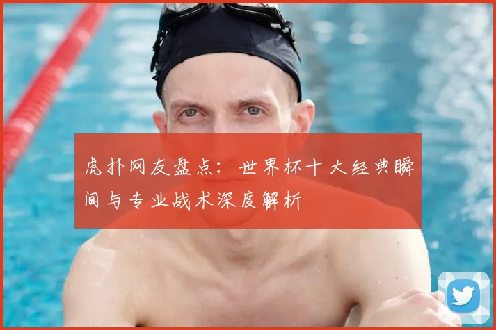 虎扑网友盘点:世界杯十大经典瞬间与专业战术深度解析
