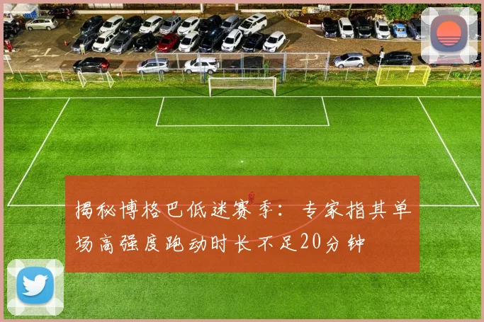 揭秘博格巴低迷赛季：专家指其单场高强度跑动时长不足20分钟