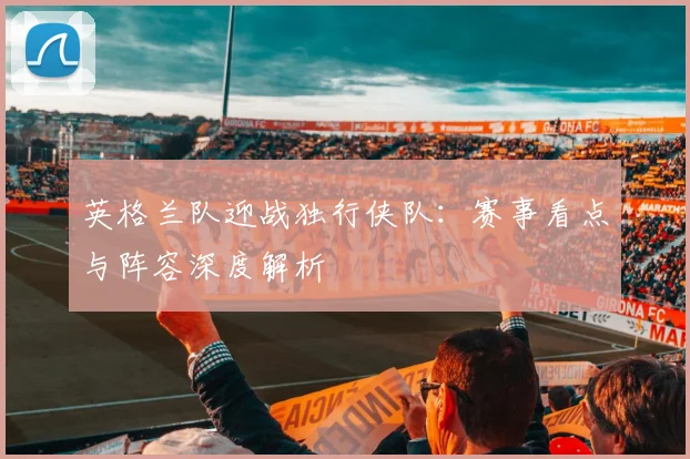 英格兰队迎战独行侠队:赛事看点与阵容深度解析