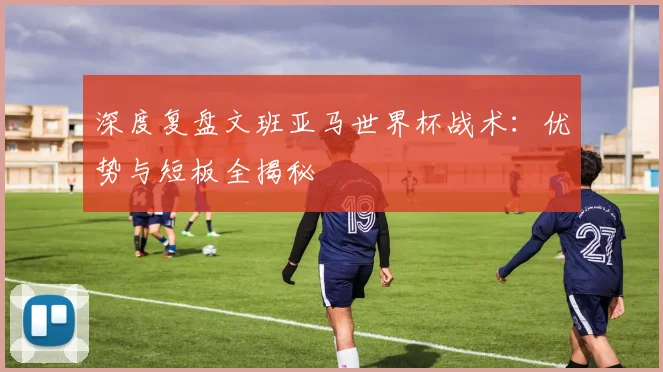 深度复盘文班亚马世界杯战术：优势与短板全揭秘